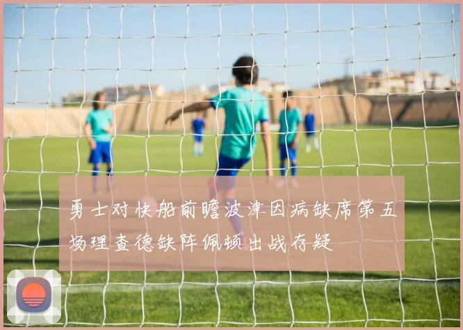 勇士对快船前瞻波津因病缺席第五场理查德缺阵佩顿出战存疑