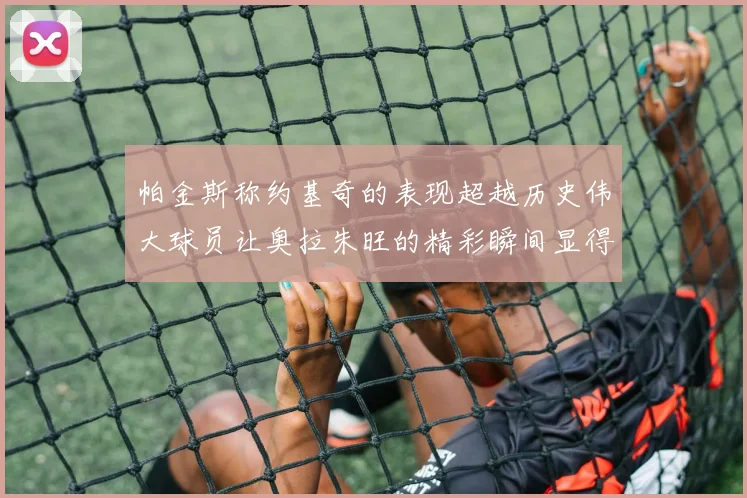 帕金斯称约基奇的表现超越历史伟大球员让奥拉朱旺的精彩瞬间显得平凡