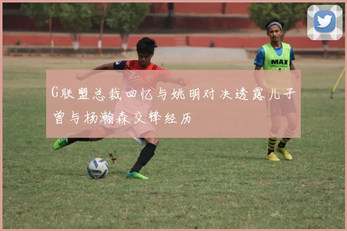 G联盟总裁回忆与姚明对决透露儿子曾与杨瀚森交锋经历