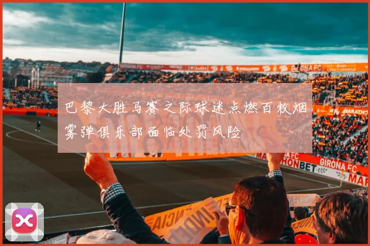 巴黎大胜马赛之际球迷点燃百枚烟雾弹俱乐部面临处罚风险