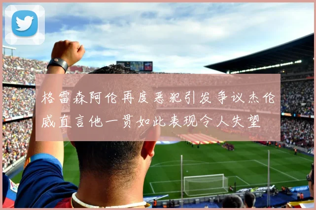 格雷森阿伦再度恶犯引发争议杰伦威直言他一贯如此表现令人失望
