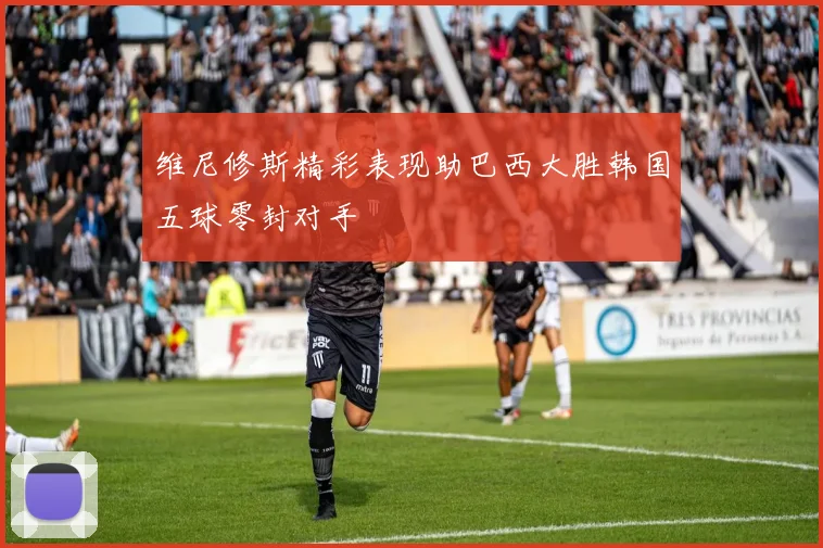 维尼修斯精彩表现助巴西大胜韩国五球零封对手