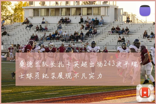 桑德兰队长扎卡英超出场243次平瑞士球员纪录展现不凡实力