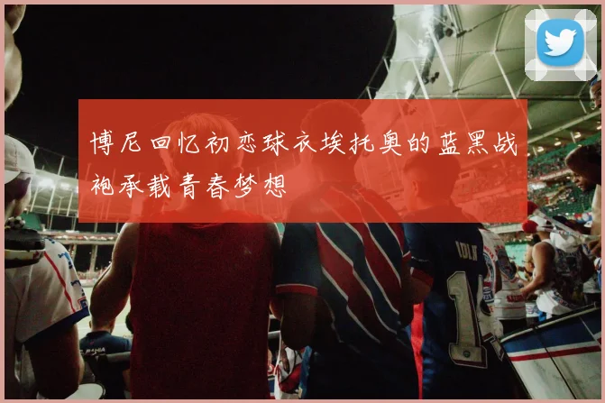 博尼回忆初恋球衣埃托奥的蓝黑战袍承载青春梦想