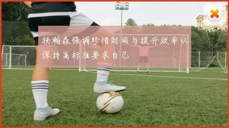 杨瀚森强调珍惜时间与提升效率以保持高标准要求自己