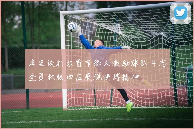 库里谈科尔首节怒火激励球队斗志全员积极回应展现拼搏精神
