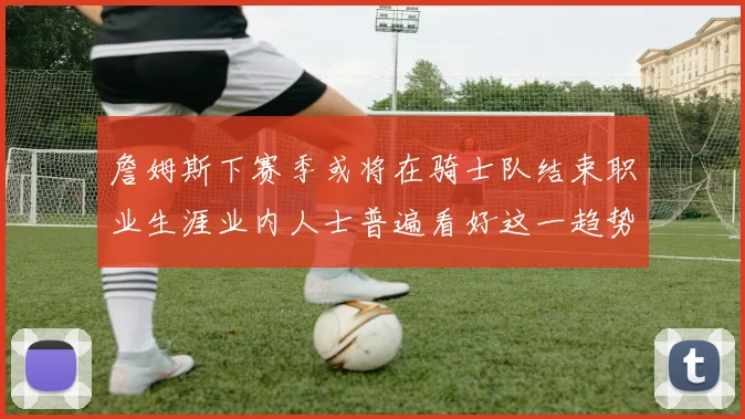 詹姆斯下赛季或将在骑士队结束职业生涯业内人士普遍看好这一趋势