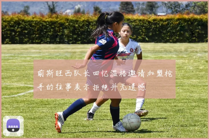 前斯旺西队长回忆温格邀请加盟枪手的往事表示拒绝并无遗憾