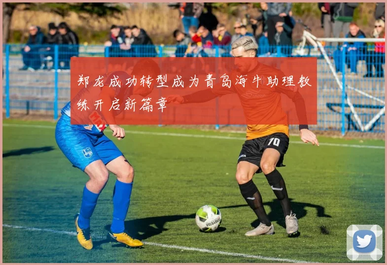 郑龙成功转型成为青岛海牛助理教练开启新篇章