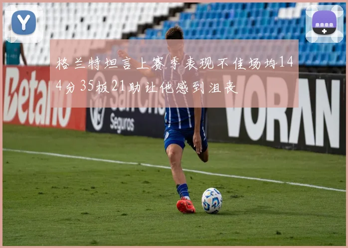 格兰特坦言上赛季表现不佳场均144分35板21助让他感到沮丧