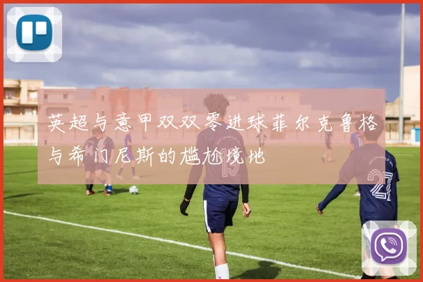 英超与意甲双双零进球菲尔克鲁格与希门尼斯的尴尬境地