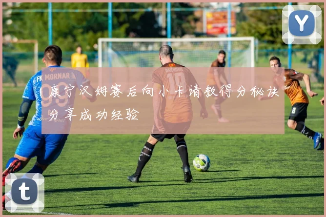 康宁汉姆赛后向小卡请教得分秘诀分享成功经验