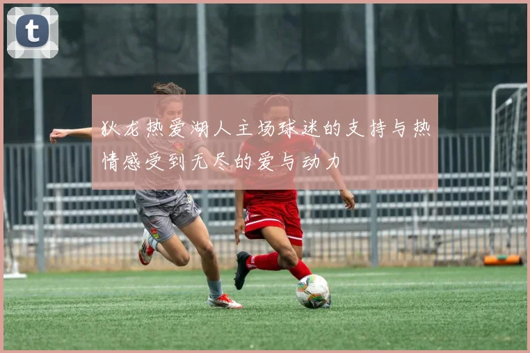 狄龙热爱湖人主场球迷的支持与热情感受到无尽的爱与动力