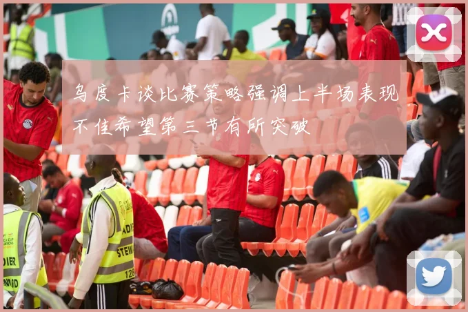 乌度卡谈比赛策略强调上半场表现不佳希望第三节有所突破