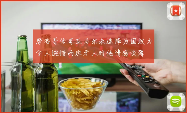 摩洛哥传奇亚马尔未选择为国效力令人惋惜西班牙人对他情感淡薄