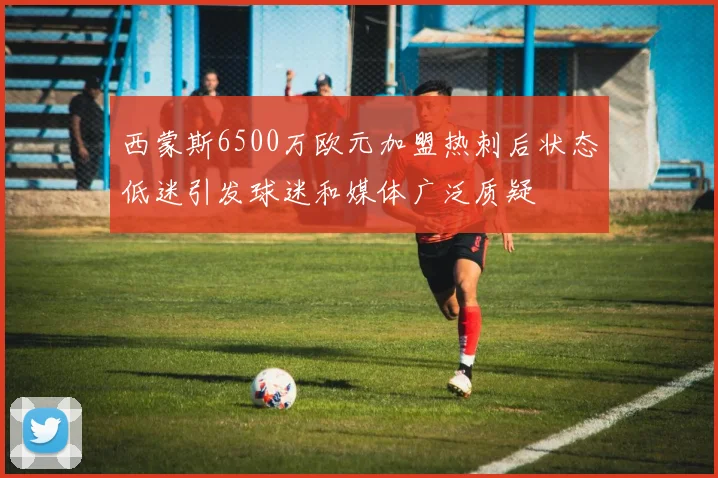 西蒙斯6500万欧元加盟热刺后状态低迷引发球迷和媒体广泛质疑