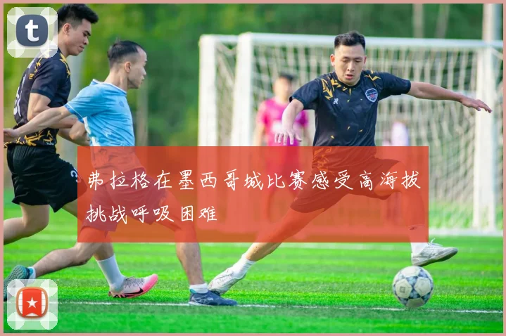 弗拉格在墨西哥城比赛感受高海拔挑战呼吸困难