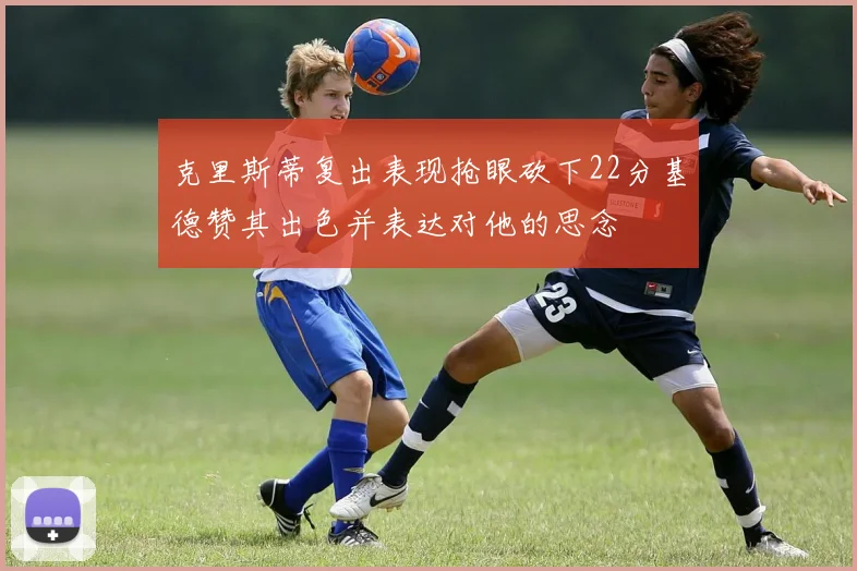 克里斯蒂复出表现抢眼砍下22分基德赞其出色并表达对他的思念