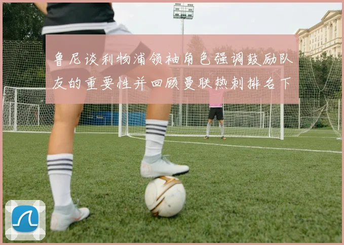 鲁尼谈利物浦领袖角色强调鼓励队友的重要性并回顾曼联热刺排名下滑经历