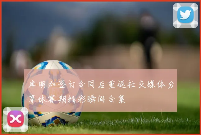 库明加签订合同后重返社交媒体分享休赛期精彩瞬间合集