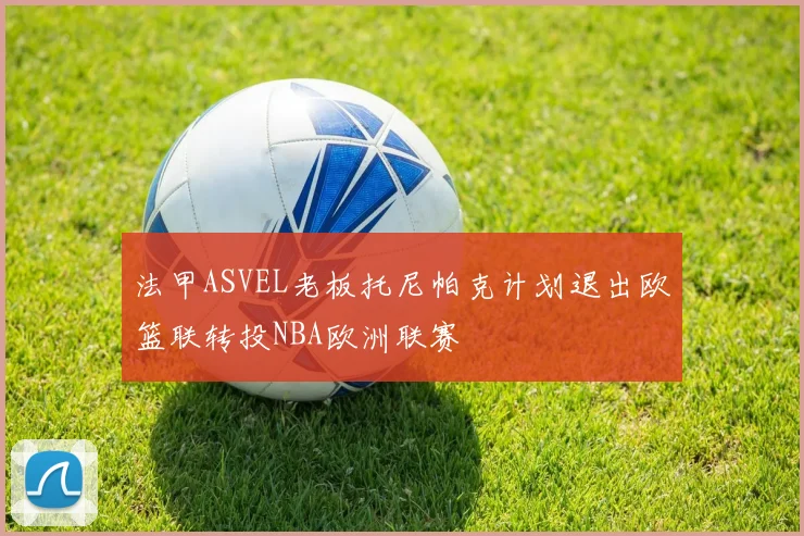 法甲ASVEL老板托尼帕克计划退出欧篮联转投NBA欧洲联赛