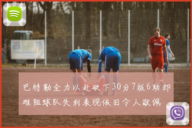 巴特勒全力以赴砍下30分7板6助却难阻球队失利表现依旧令人敬佩