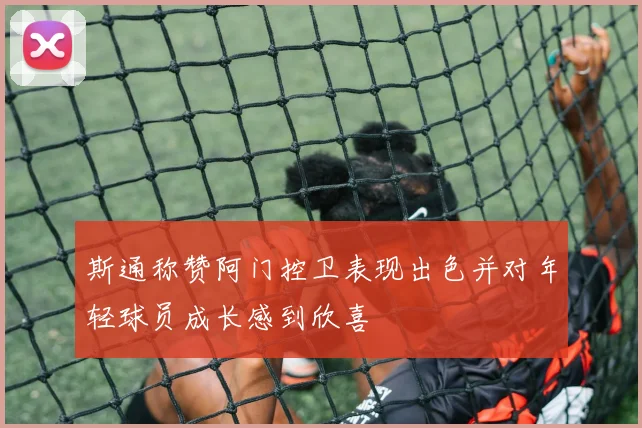 斯通称赞阿门控卫表现出色并对年轻球员成长感到欣喜